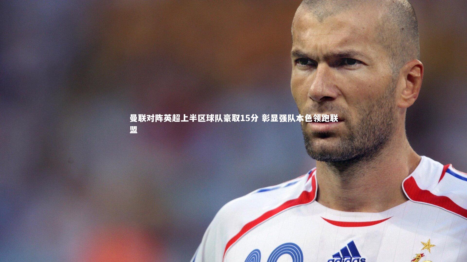 曼联对阵英超上半区球队豪取15分 彰显强队本色领跑联盟