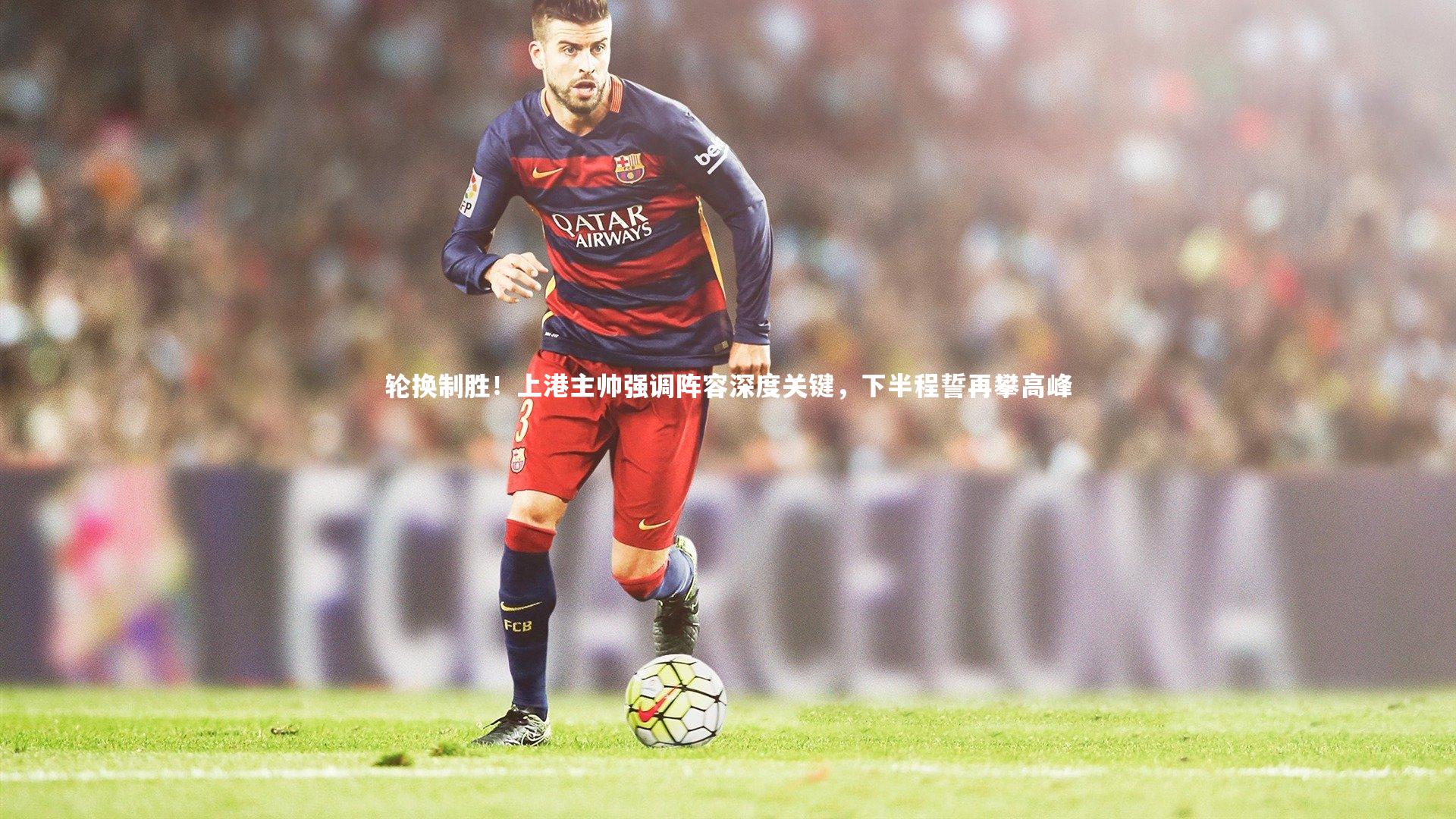 轮换制胜！上港主帅强调阵容深度关键，下半程誓再攀高峰